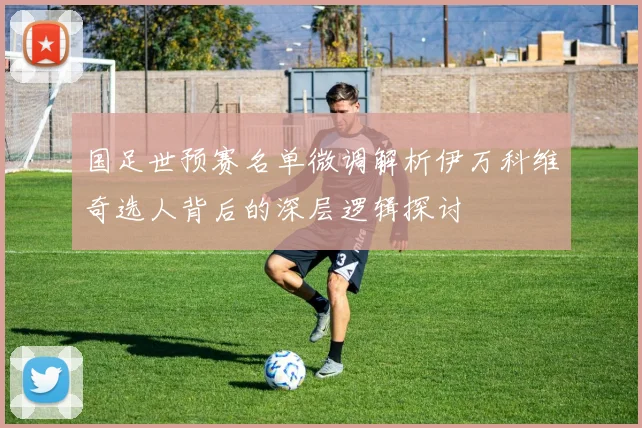 国足世预赛名单微调解析伊万科维奇选人背后的深层逻辑探讨