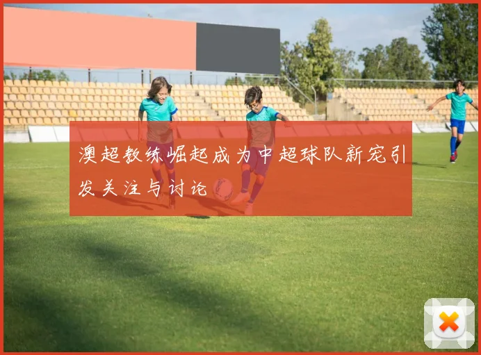 澳超教练崛起成为中超球队新宠引发关注与讨论