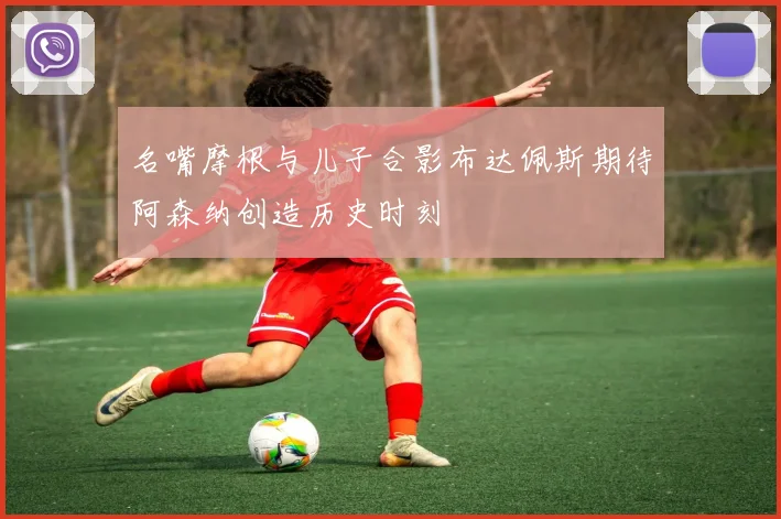 名嘴摩根与儿子合影布达佩斯期待阿森纳创造历史时刻
