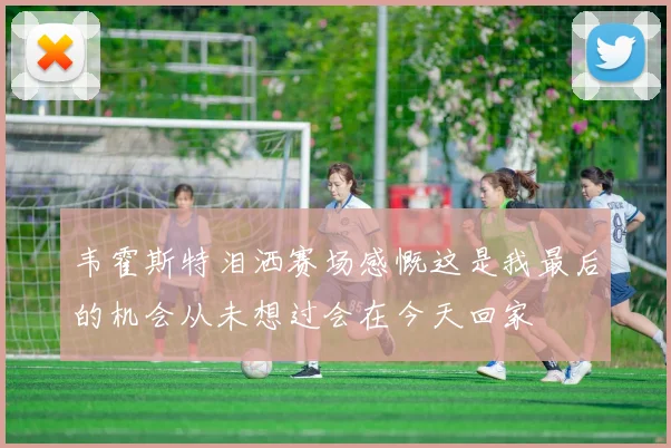 韦霍斯特泪洒赛场感慨这是我最后的机会从未想过会在今天回家