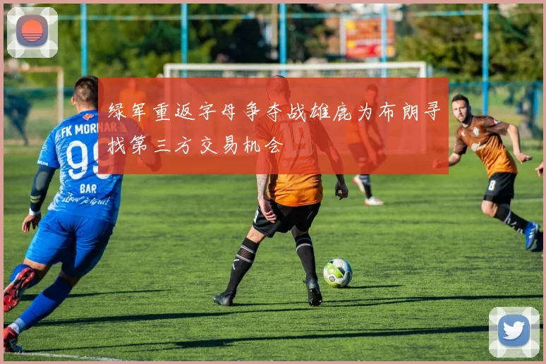 绿军重返字母争夺战雄鹿为布朗寻找第三方交易机会