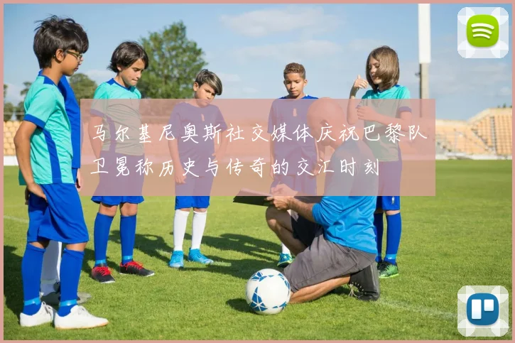 马尔基尼奥斯社交媒体庆祝巴黎队卫冕称历史与传奇的交汇时刻