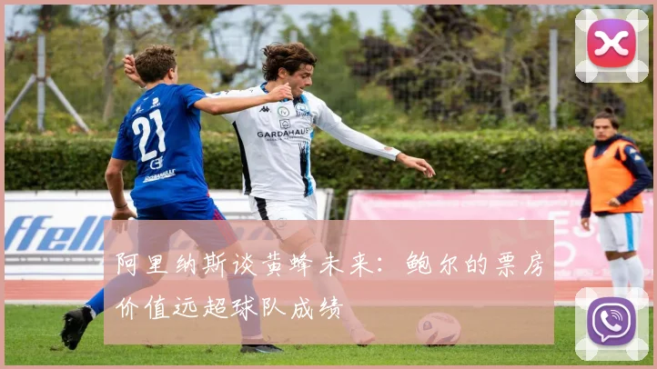 阿里纳斯谈黄蜂未来：鲍尔的票房价值远超球队成绩