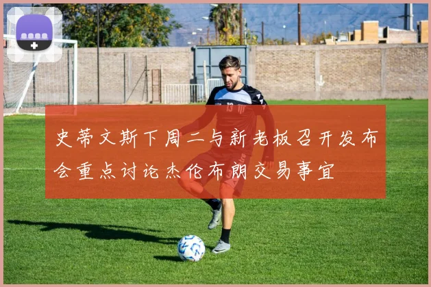 史蒂文斯下周二与新老板召开发布会重点讨论杰伦布朗交易事宜