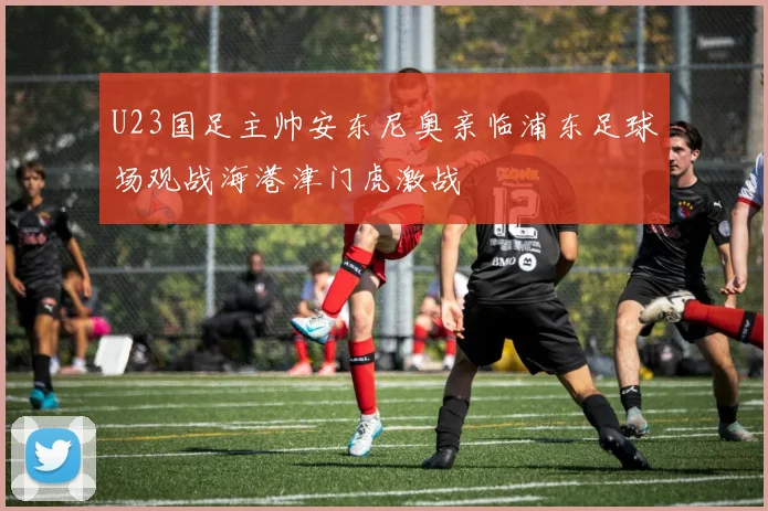 U23国足主帅安东尼奥亲临浦东足球场观战海港津门虎激战