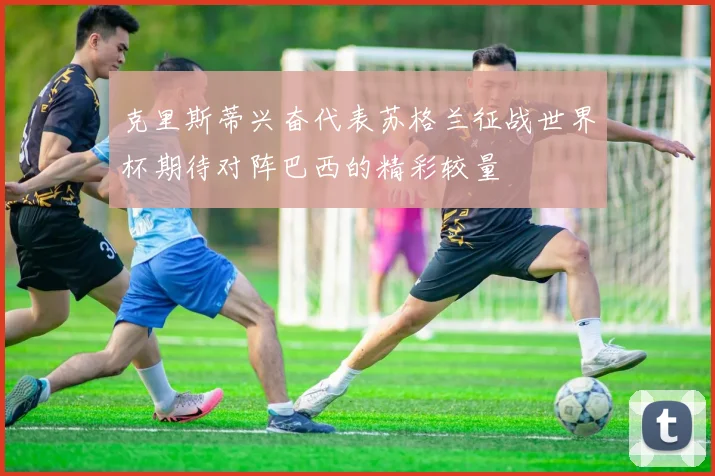 克里斯蒂兴奋代表苏格兰征战世界杯期待对阵巴西的精彩较量