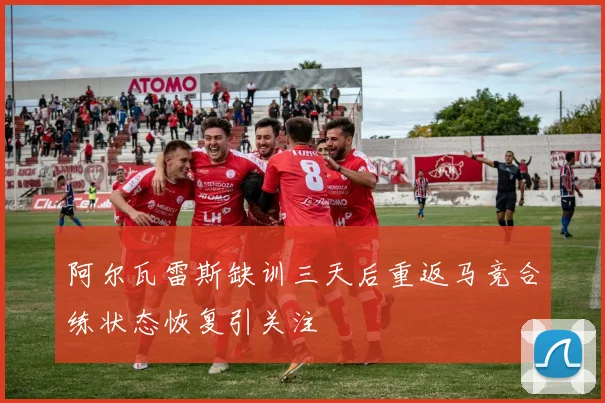 阿尔瓦雷斯缺训三天后重返马竞合练状态恢复引关注