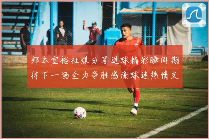 邦本宜裕社媒分享进球精彩瞬间期待下一场全力争胜感谢球迷热情支持