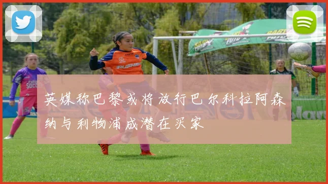 英媒称巴黎或将放行巴尔科拉阿森纳与利物浦成潜在买家