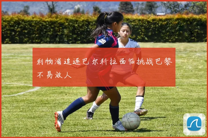 利物浦追逐巴尔科拉面临挑战巴黎不易放人