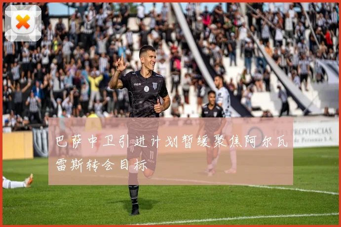 巴萨中卫引进计划暂缓聚焦阿尔瓦雷斯转会目标