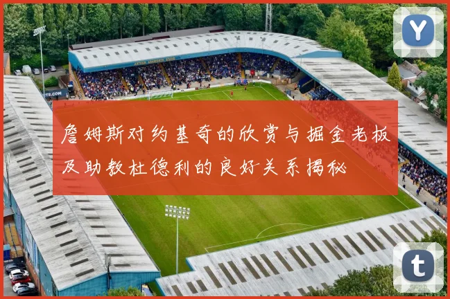 詹姆斯对约基奇的欣赏与掘金老板及助教杜德利的良好关系揭秘
