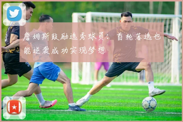詹姆斯鼓励选秀球员：首轮落选也能逆袭成功实现梦想