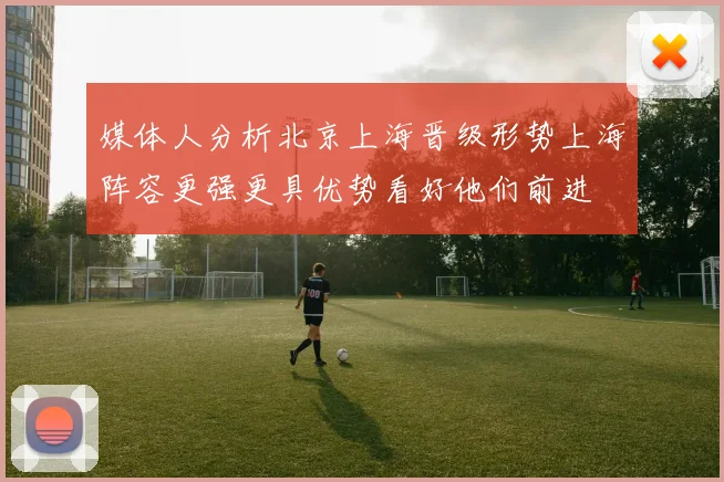 媒体人分析北京上海晋级形势上海阵容更强更具优势看好他们前进