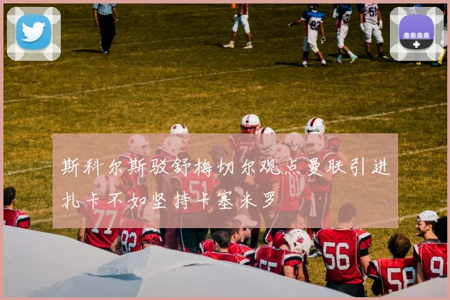 斯科尔斯驳舒梅切尔观点曼联引进扎卡不如坚持卡塞米罗