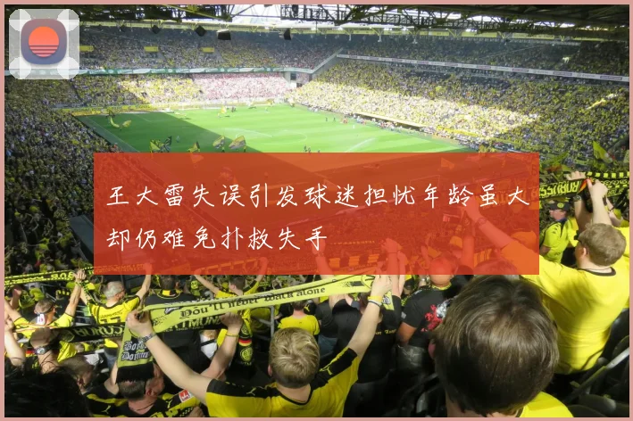 王大雷失误引发球迷担忧年龄虽大却仍难免扑救失手