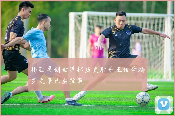梅西再创世界杯历史射手王传奇梅罗之争已成往事