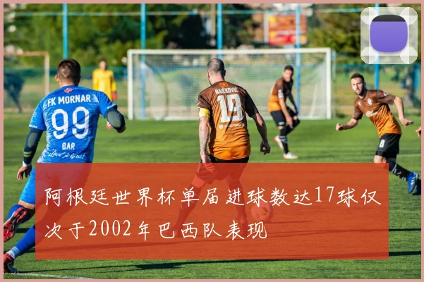 阿根廷世界杯单届进球数达17球仅次于2002年巴西队表现