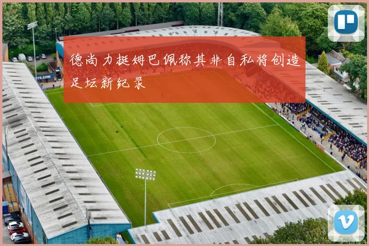 德尚力挺姆巴佩称其非自私将创造足坛新纪录