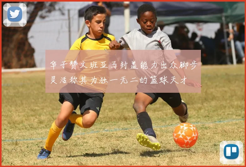 华子赞文班亚马封盖能力出众脚步灵活称其为独一无二的篮球天才