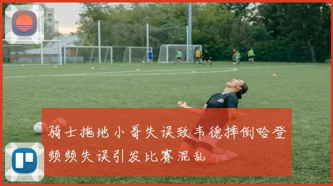 骑士拖地小哥失误致韦德摔倒哈登频频失误引发比赛混乱