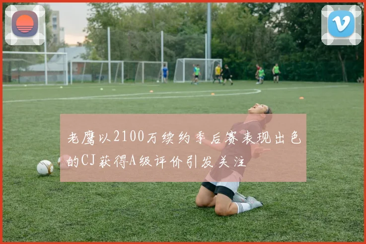 老鹰以2100万续约季后赛表现出色的CJ获得A级评价引发关注
