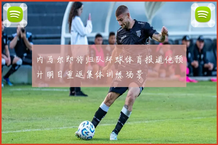 内马尔即将归队环球体育报道他预计明日重返集体训练场景
