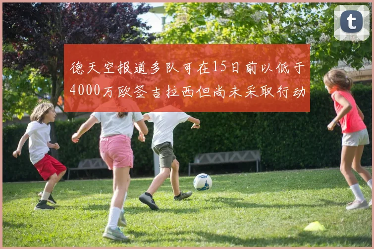 德天空报道多队可在15日前以低于4000万欧签吉拉西但尚未采取行动