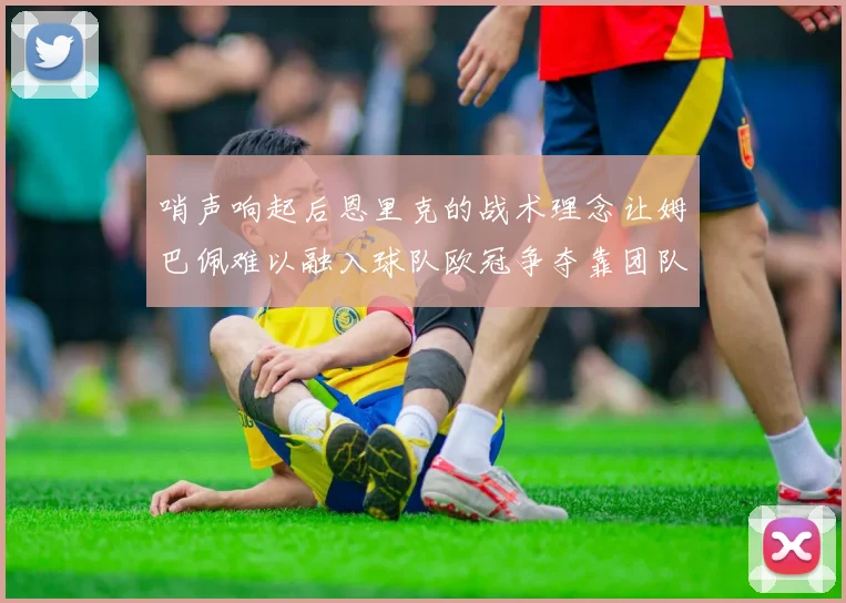 哨声响起后恩里克的战术理念让姆巴佩难以融入球队欧冠争夺靠团队配合与跑动