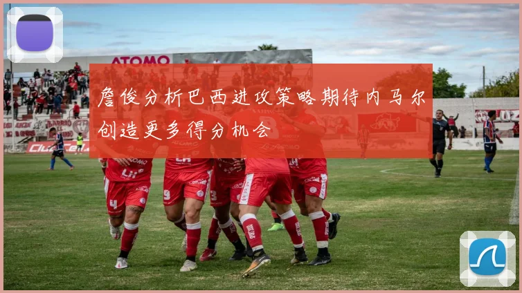 詹俊分析巴西进攻策略期待内马尔创造更多得分机会