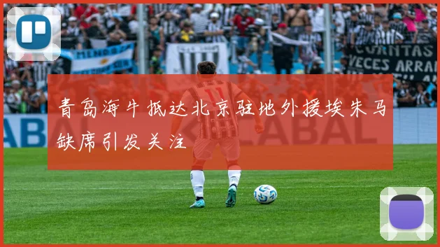 青岛海牛抵达北京驻地外援埃朱马缺席引发关注