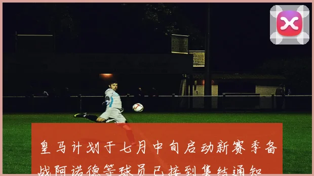 皇马计划于七月中旬启动新赛季备战阿诺德等球员已接到集结通知